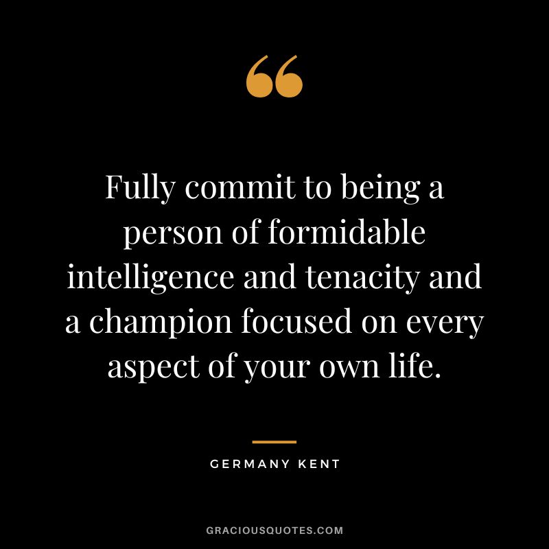 Fully commit to being a person of formidable intelligence and tenacity and a champion focused on every aspect of your own life. - Germany Kent