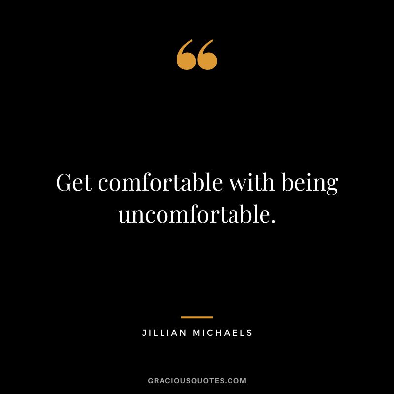 Get comfortable with being uncomfortable.