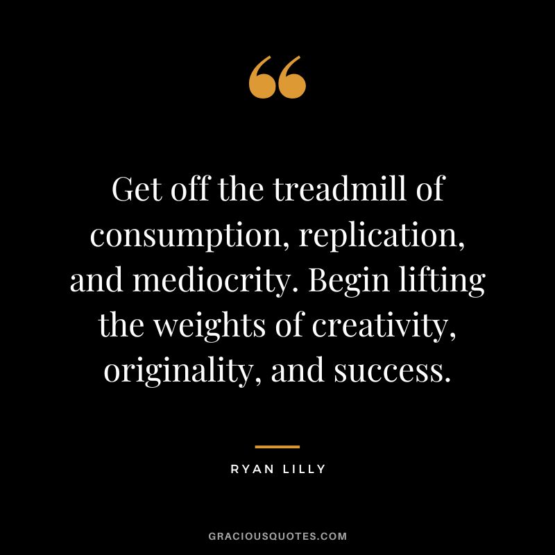 Get off the treadmill of consumption, replication, and mediocrity. Begin lifting the weights of creativity, originality, and success. - Ryan Lilly