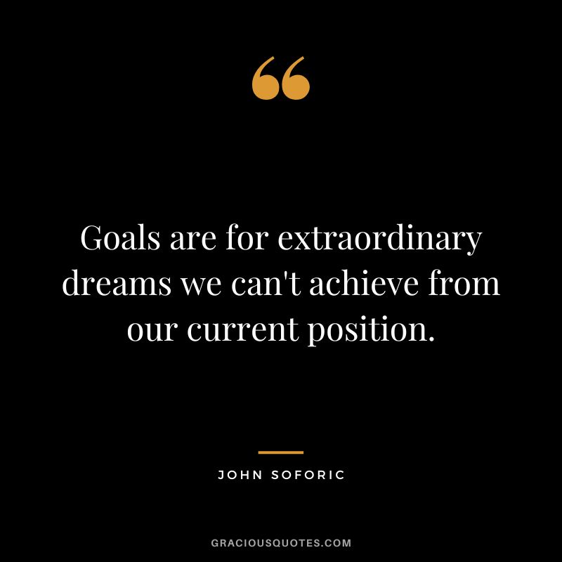Goals are for extraordinary dreams we can't achieve from our current position. - John Soforic