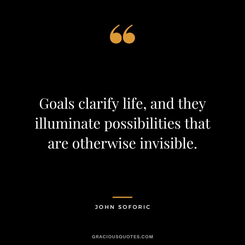 Goals clarify life, and they illuminate possibilities that are otherwise invisible. - John Soforic