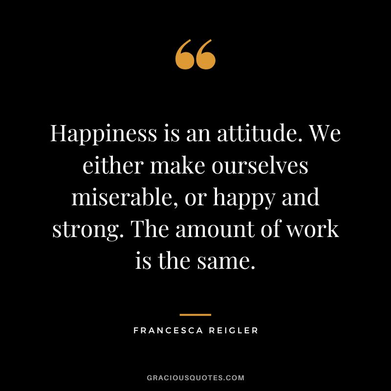Happiness is an attitude. We either make ourselves miserable, or happy and strong. The amount of work is the same. - Francesca Reigler