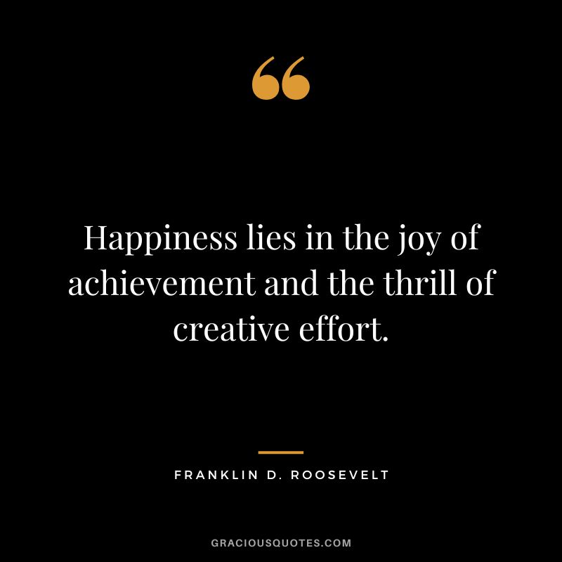 Happiness lies in the joy of achievement and the thrill of creative effort. - Franklin D. Roosevelt