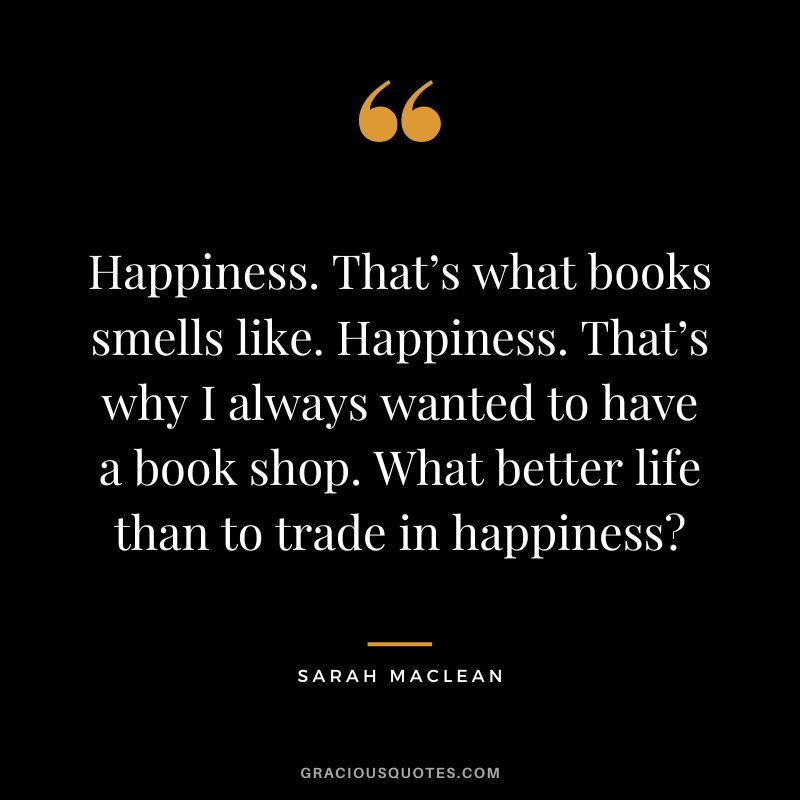 Happiness. That’s what books smells like. Happiness. That’s why I always wanted to have a book shop. What better life than to trade in happiness - Sarah MacLean