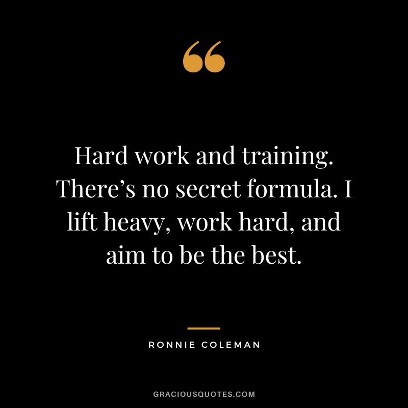 Hard work and training. There’s no secret formula. I lift heavy, work hard, and aim to be the best. - Ronnie Coleman