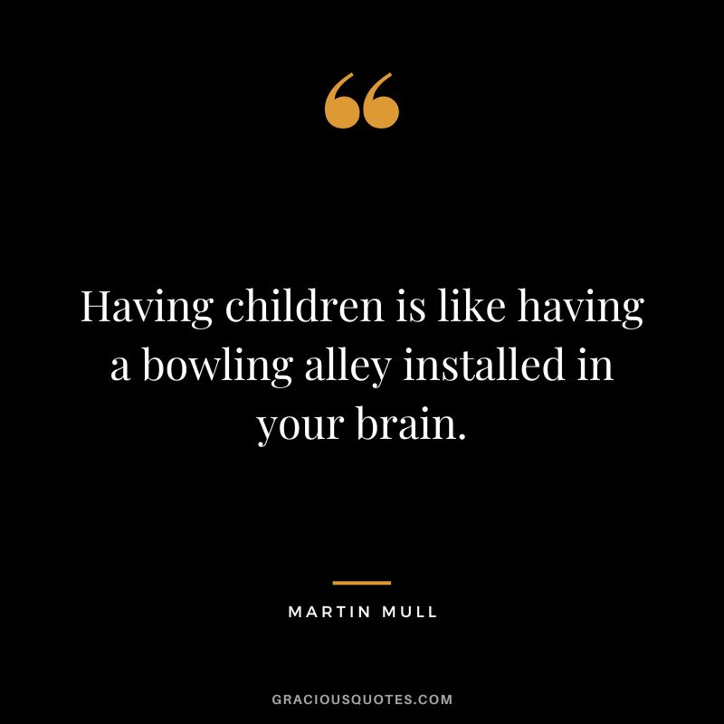 Having children is like having a bowling alley installed in your brain. - Martin Mull