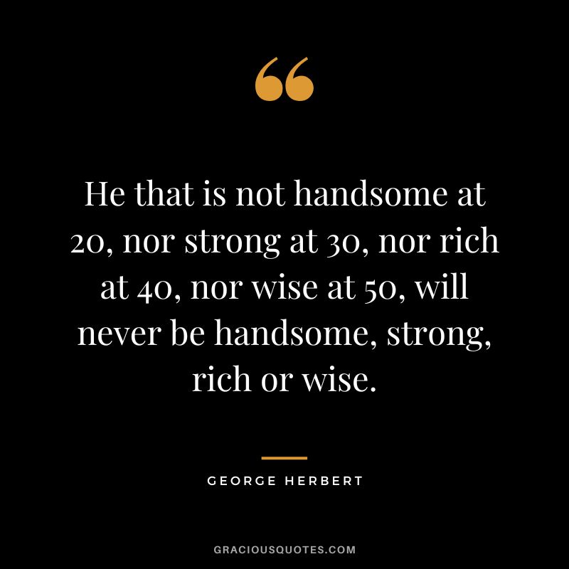 He that is not handsome at 20, nor strong at 30, nor rich at 40, nor wise at 50, will never be handsome, strong, rich or wise. - George Herbert