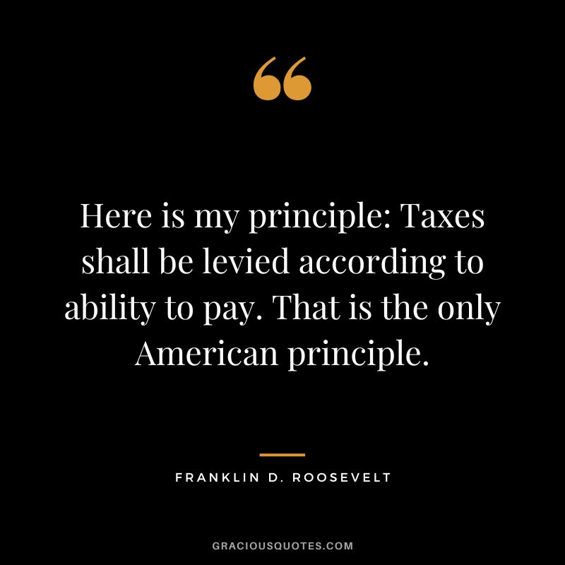 Here is my principle: Taxes shall be levied according to ability to pay. That is the only American principle. - Franklin D. Roosevelt