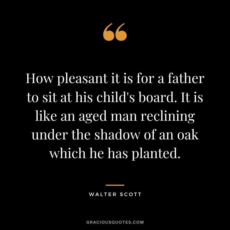 How pleasant it is for a father to sit at his child's board. It is like an aged man reclining under the shadow of an oak which he has planted. - Walter Scott