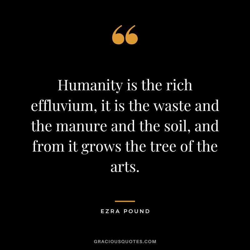 Humanity is the rich effluvium, it is the waste and the manure and the soil, and from it grows the tree of the arts.
