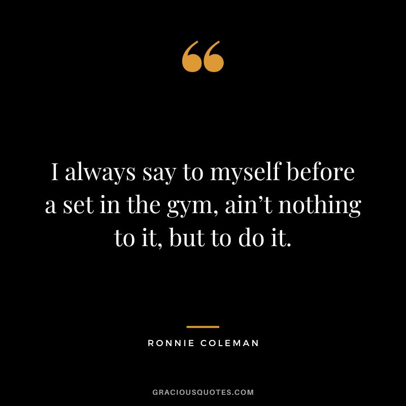 I always say to myself before a set in the gym, ain’t nothing to it, but to do it. - Ronnie Coleman