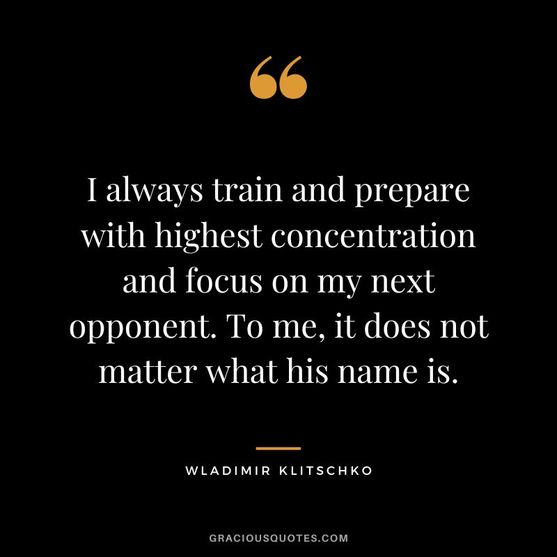 I always train and prepare with highest concentration and focus on my next opponent. To me, it does not matter what his name is. - Wladimir Klitschko