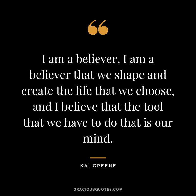 I am a believer, I am a believer that we shape and create the life that we choose, and I believe that the tool that we have to do that is our mind.