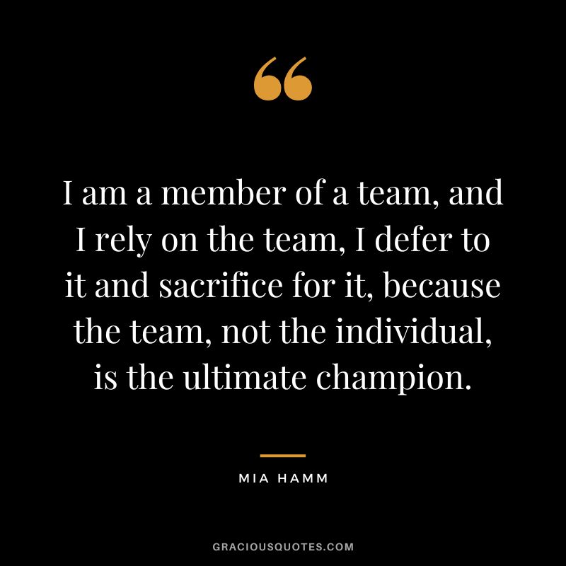 I am a member of a team, and I rely on the team, I defer to it and sacrifice for it, because the team, not the individual, is the ultimate champion. - Mia Hamm