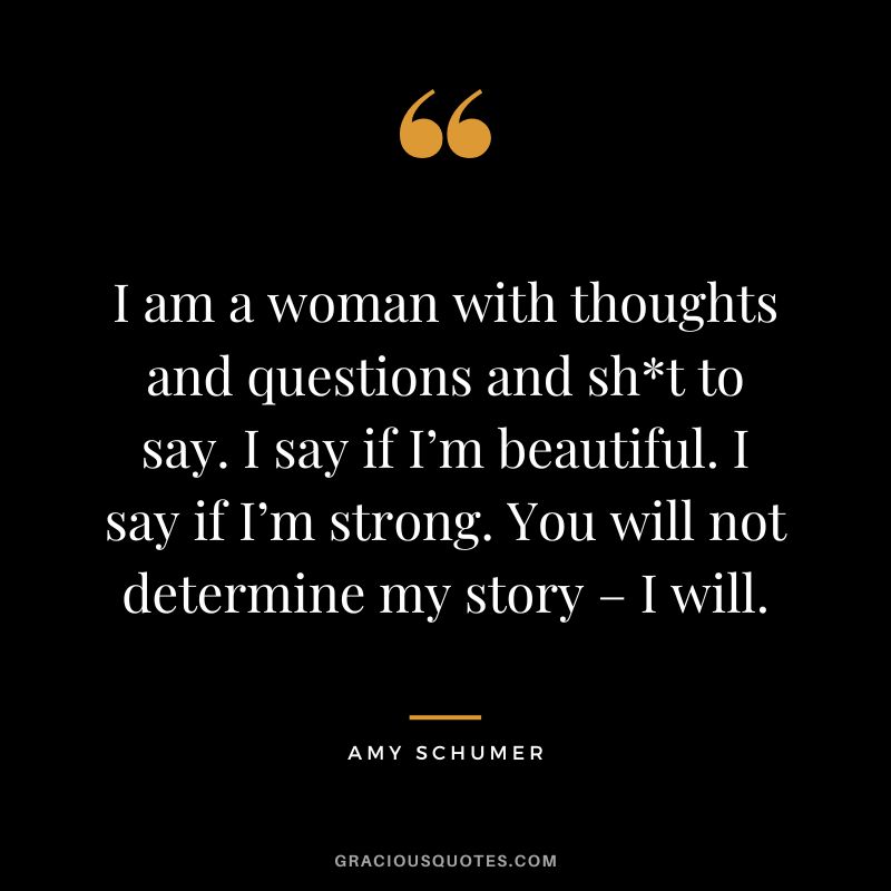 I am a woman with thoughts and questions and sht to say. I say if I’m beautiful. I say if I’m strong. You will not determine my story – I will. - Amy Schumer