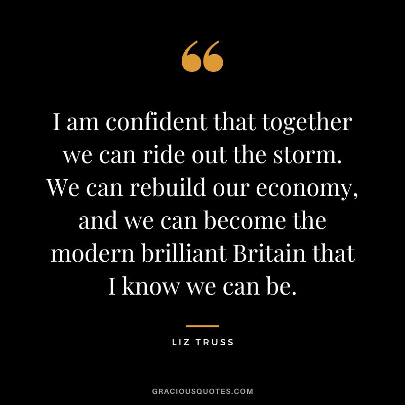 I am confident that together we can ride out the storm. We can rebuild our economy, and we can become the modern brilliant Britain that I know we can be.