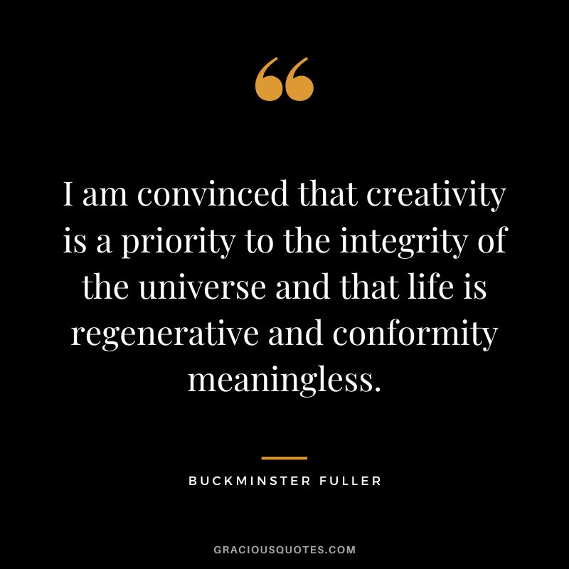 I am convinced that creativity is a priority to the integrity of the universe and that life is regenerative and conformity meaningless.