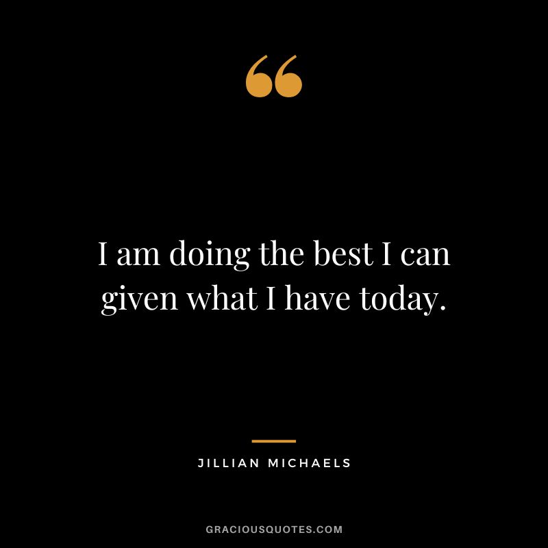 I am doing the best I can given what I have today.