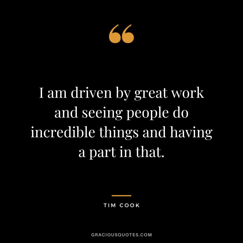 I am driven by great work and seeing people do incredible things and having a part in that.