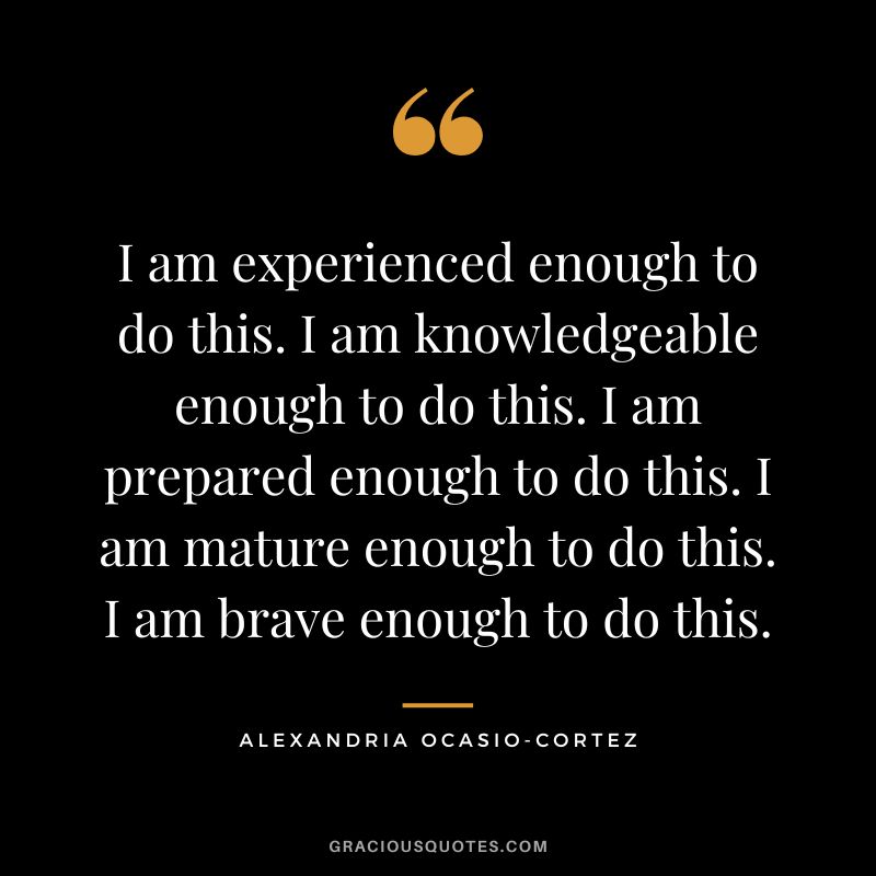 I am experienced enough to do this. I am knowledgeable enough to do this. I am prepared enough to do this. I am mature enough to do this. I am brave enough to do this. - Alexandria Ocasio-Cortez