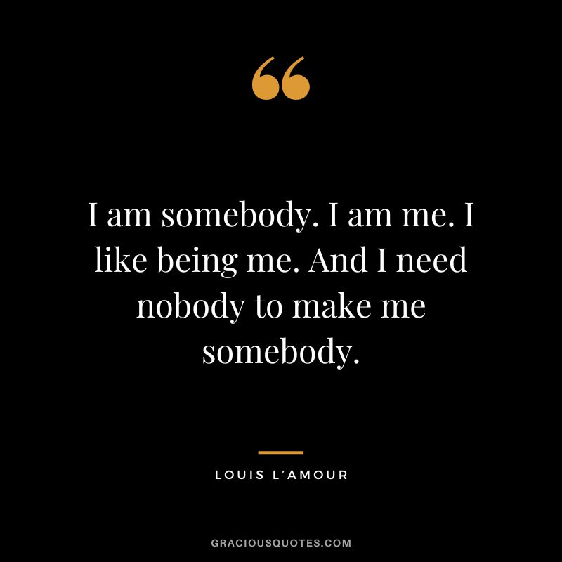 I am somebody. I am me. I like being me. And I need nobody to make me somebody. - Louis L’Amour