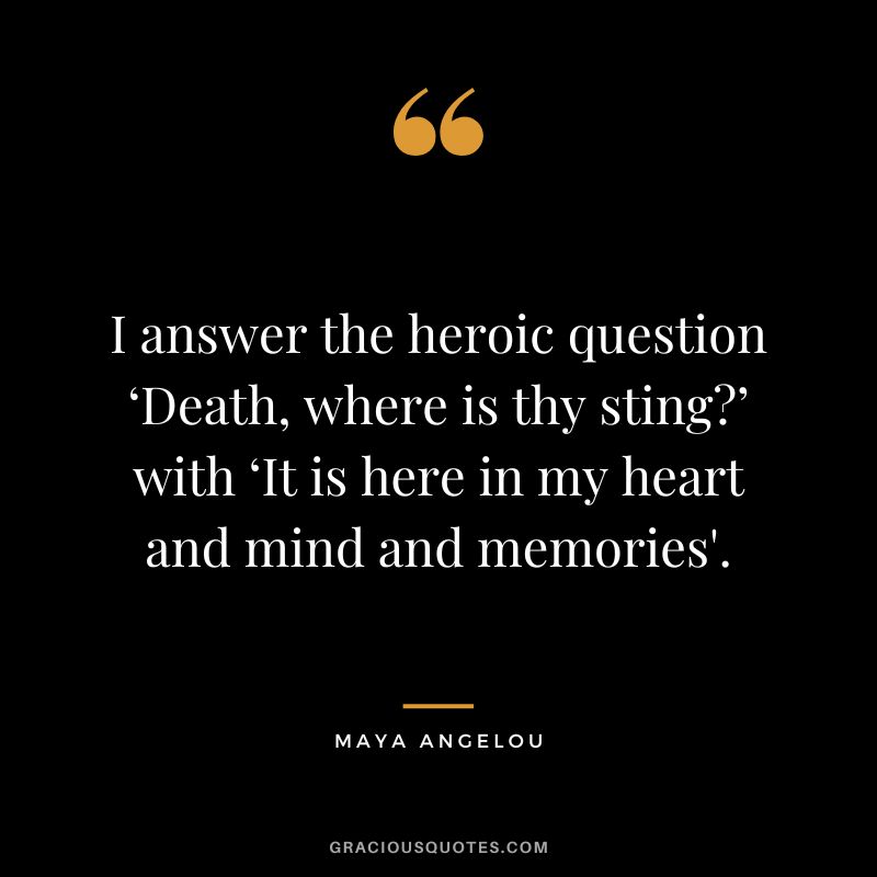 I answer the heroic question ‘Death, where is thy sting’ with ‘It is here in my heart and mind and memories'. - Maya Angelou