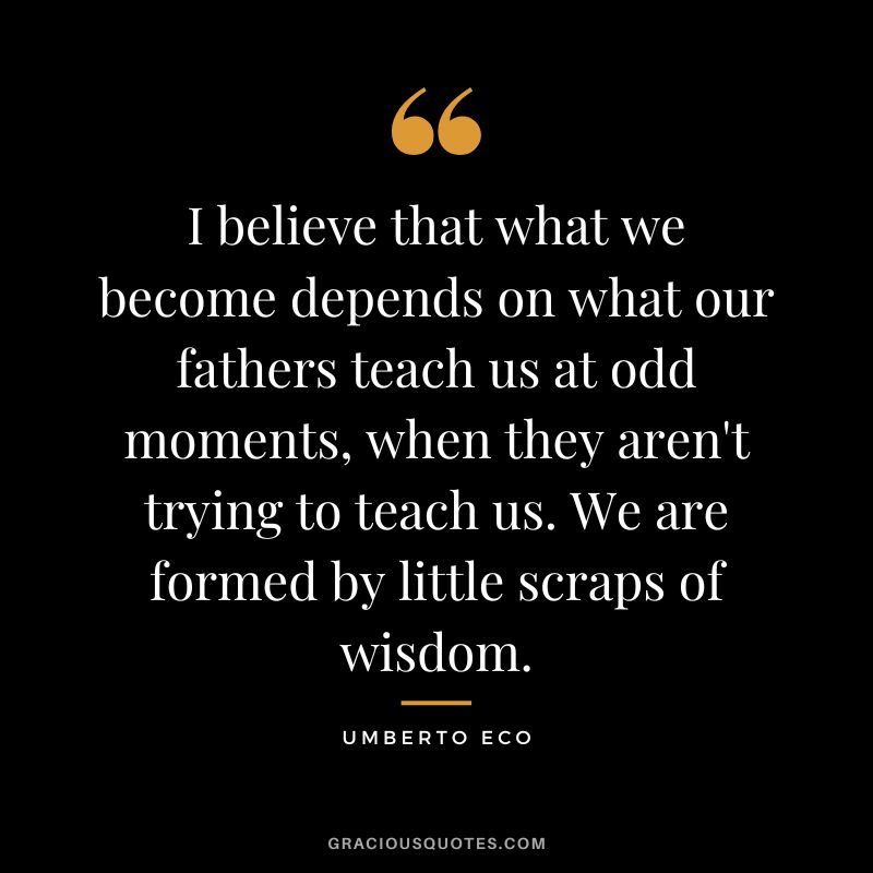 I believe that what we become depends on what our fathers teach us at odd moments, when they aren't trying to teach us. We are formed by little scraps of wisdom. - Umberto Eco