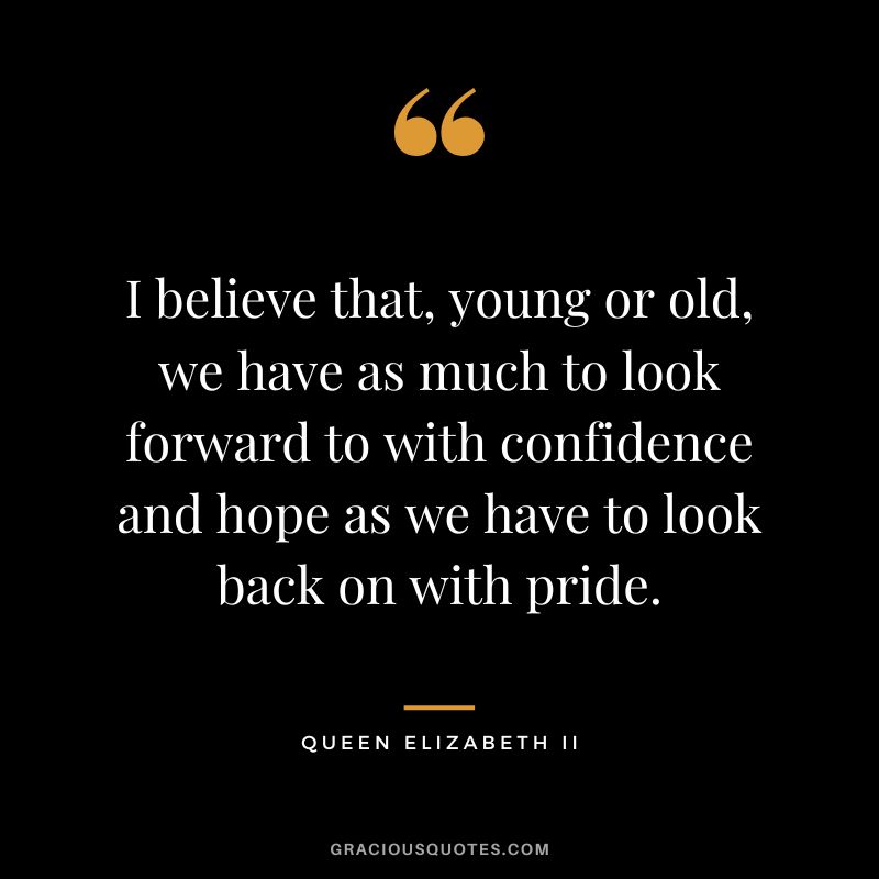 I believe that, young or old, we have as much to look forward to with confidence and hope as we have to look back on with pride.