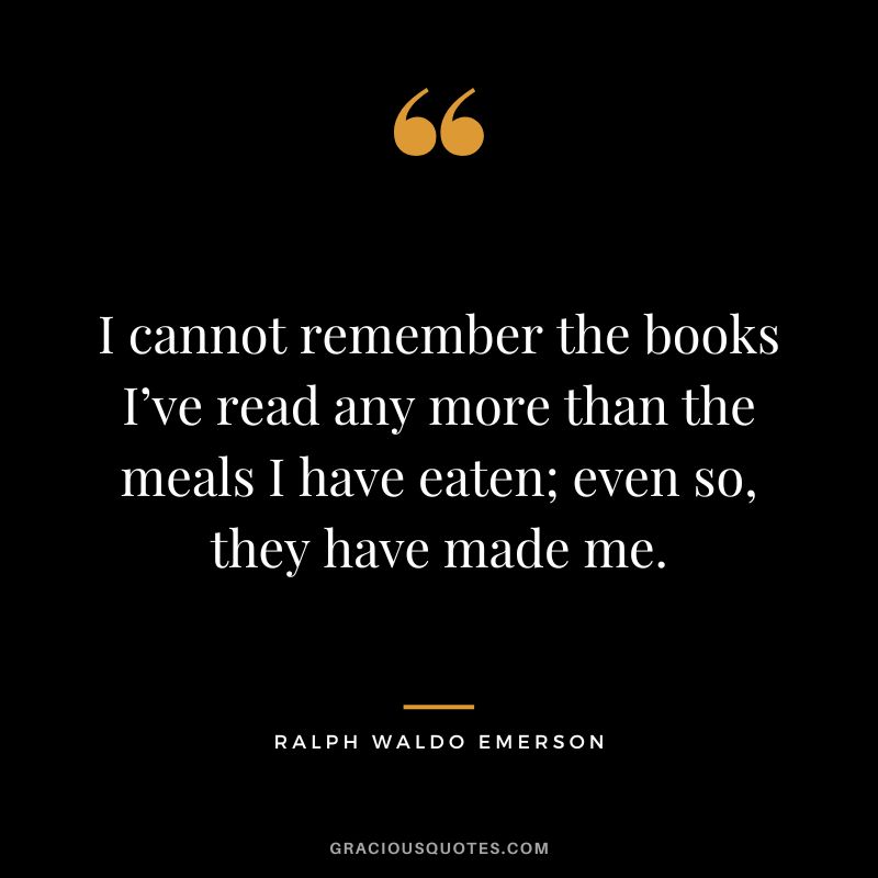 I cannot remember the books I’ve read any more than the meals I have eaten; even so, they have made me. - Ralph Waldo Emerson