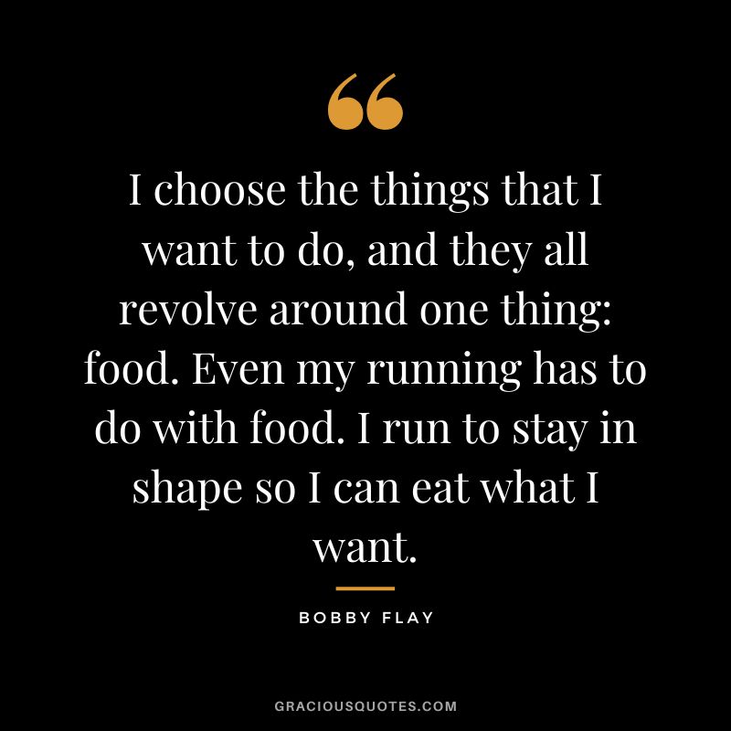 I choose the things that I want to do, and they all revolve around one thing food. Even my running has to do with food. I run to stay in shape so I can eat what I want. - Bobby Flay