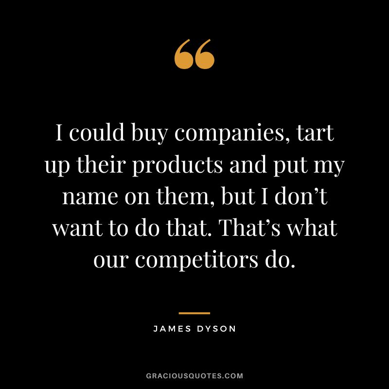 I could buy companies, tart up their products and put my name on them, but I don’t want to do that. That’s what our competitors do.