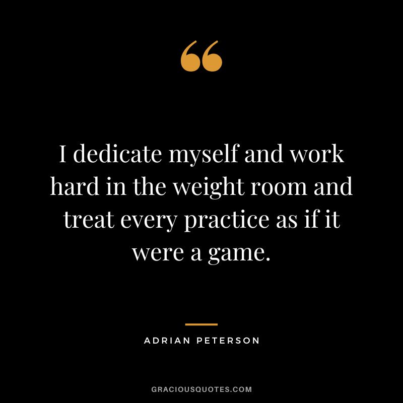 I dedicate myself and work hard in the weight room and treat every practice as if it were a game. - Adrian Peterson