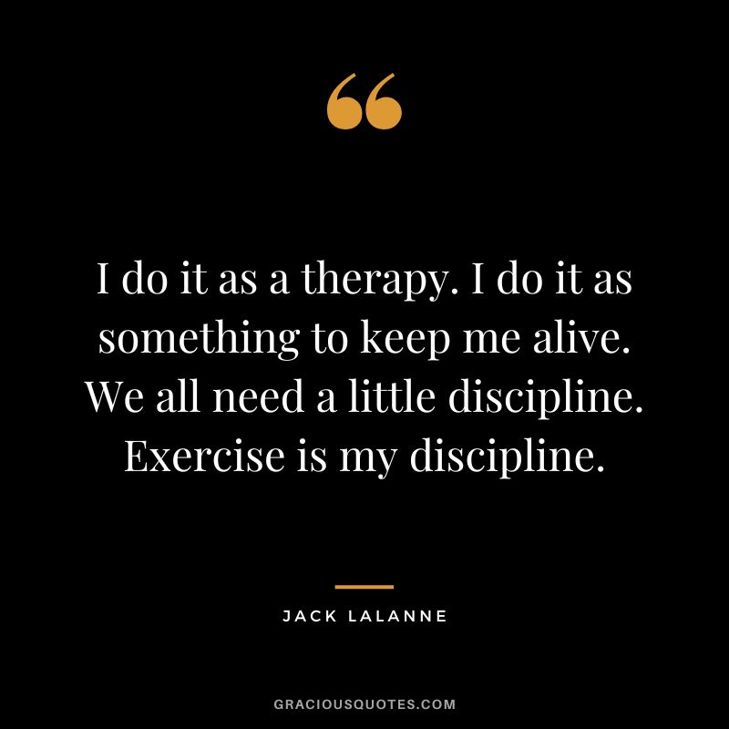 I do it as a therapy. I do it as something to keep me alive. We all need a little discipline. Exercise is my discipline. - Jack Lalanne