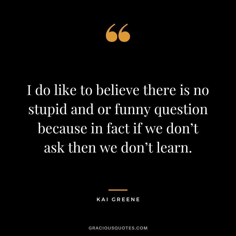 I do like to believe there is no stupid and or funny question because in fact if we don’t ask then we don’t learn.