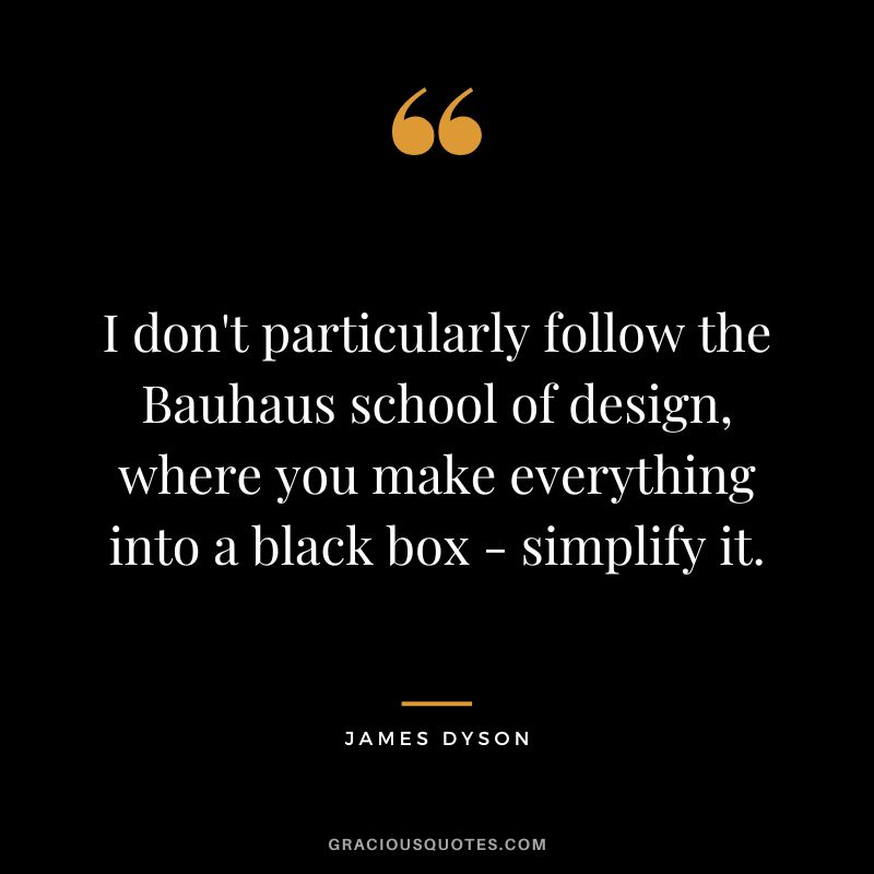 I don't particularly follow the Bauhaus school of design, where you make everything into a black box - simplify it.