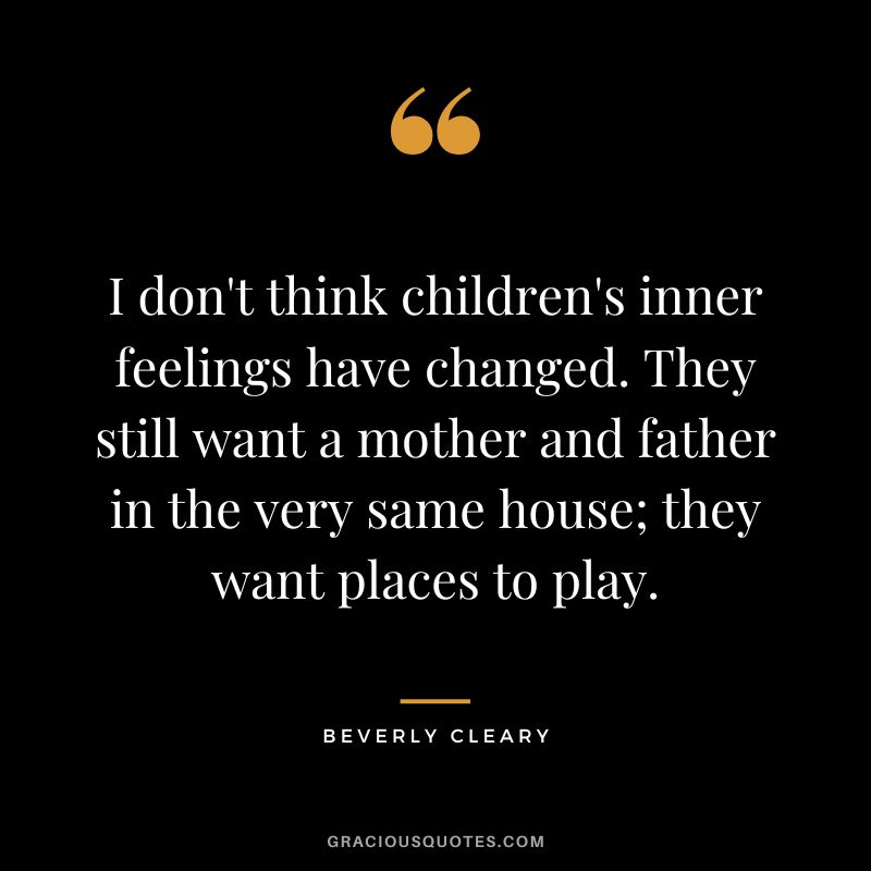 I don't think children's inner feelings have changed. They still want a mother and father in the very same house; they want places to play. - Beverly Cleary