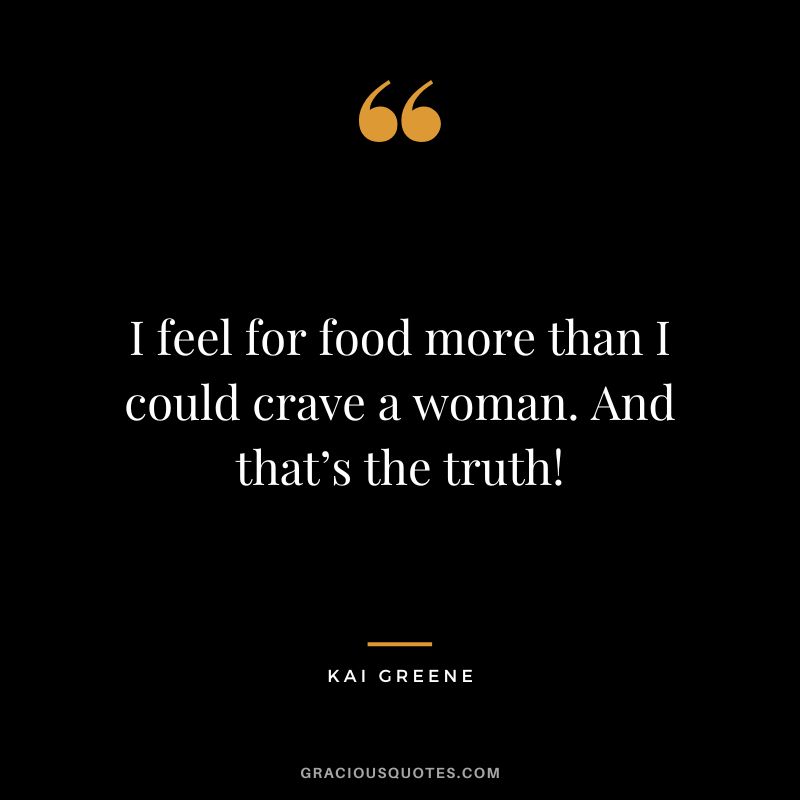 I feel for food more than I could crave a woman. And that’s the truth!