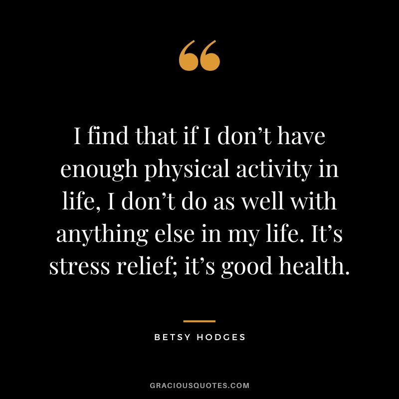 I find that if I don’t have enough physical activity in life, I don’t do as well with anything else in my life. It’s stress relief; it’s good health. - Betsy Hodges