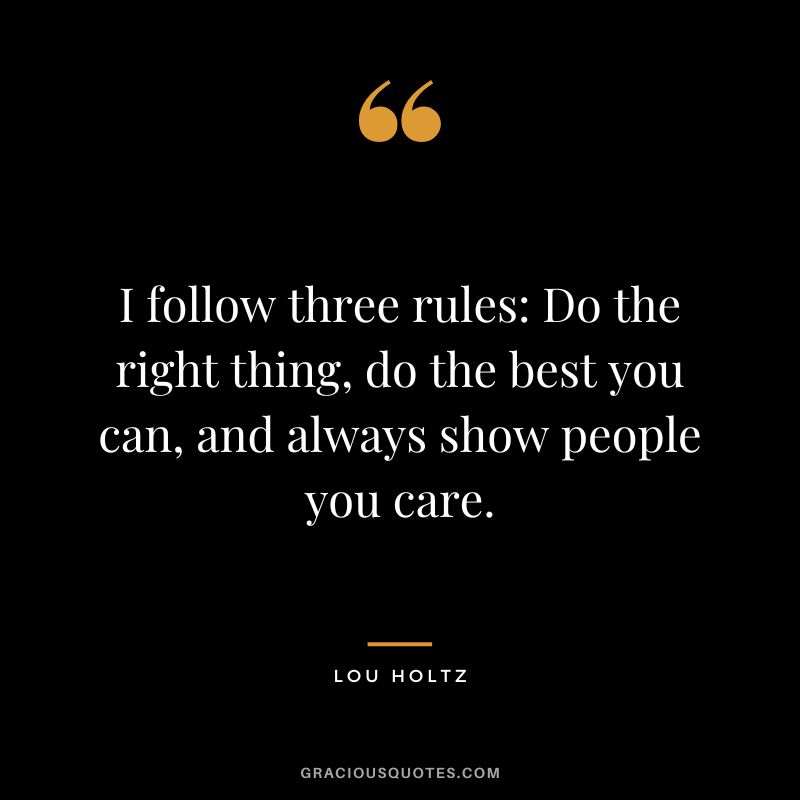 I follow three rules Do the right thing, do the best you can, and always show people you care.