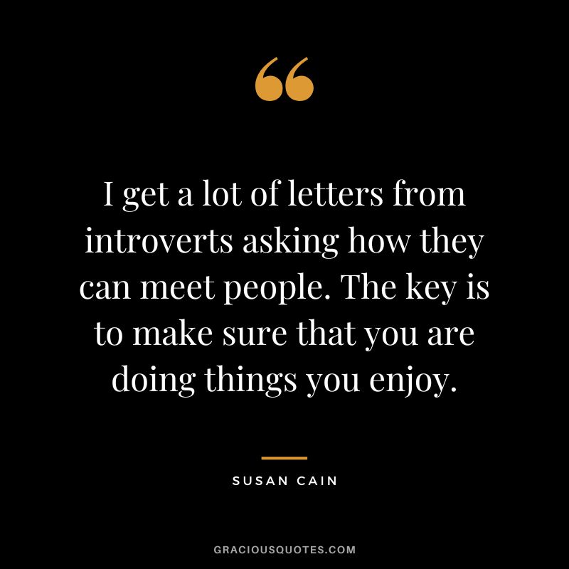 I get a lot of letters from introverts asking how they can meet people. The key is to make sure that you are doing things you enjoy.