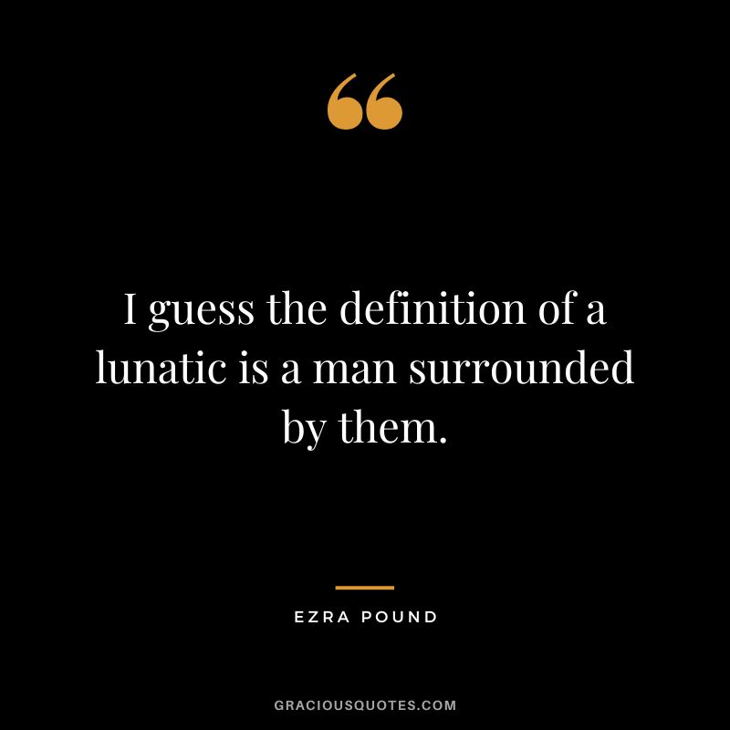 I guess the definition of a lunatic is a man surrounded by them.