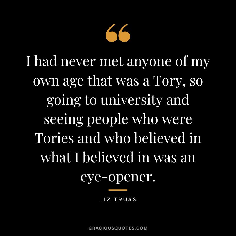I had never met anyone of my own age that was a Tory, so going to university and seeing people who were Tories and who believed in what I believed in was an eye-opener.