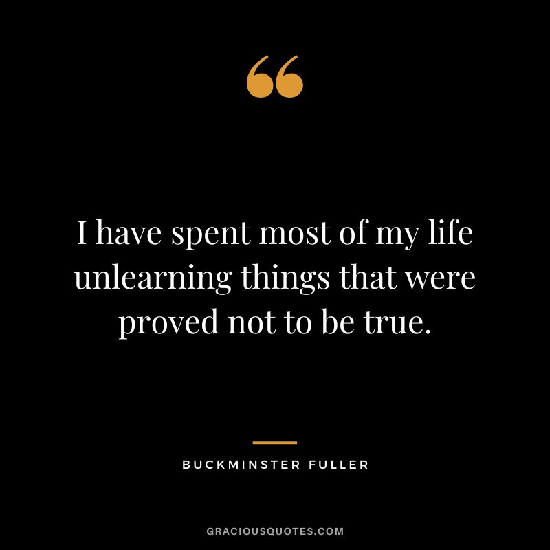 I have spent most of my life unlearning things that were proved not to be true.