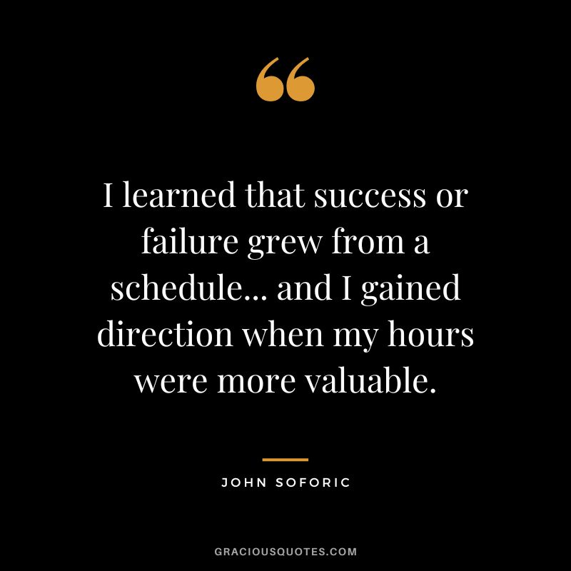 I learned that success or failure grew from a schedule... and I gained direction when my hours were more valuable. - John Soforic