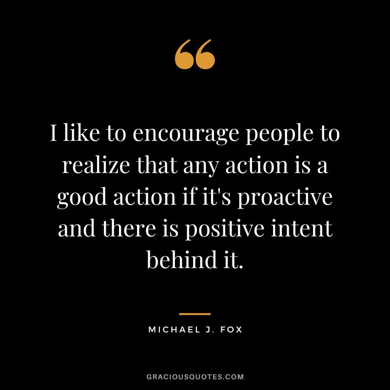 I like to encourage people to realize that any action is a good action if it's proactive and there is positive intent behind it. - Michael J. Fox