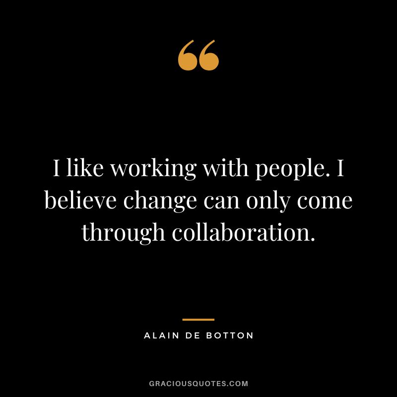 I like working with people. I believe change can only come through collaboration. - Alain de Botton