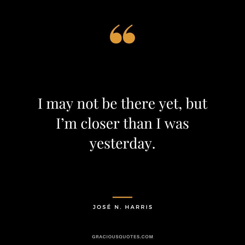 I may not be there yet, but I’m closer than I was yesterday. - José N. Harris