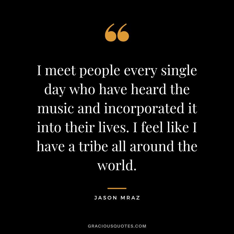 I meet people every single day who have heard the music and incorporated it into their lives. I feel like I have a tribe all around the world.
