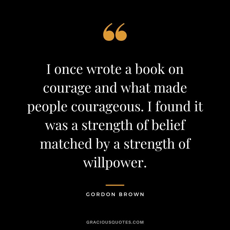I once wrote a book on courage and what made people courageous. I found it was a strength of belief matched by a strength of willpower. - Gordon Brown