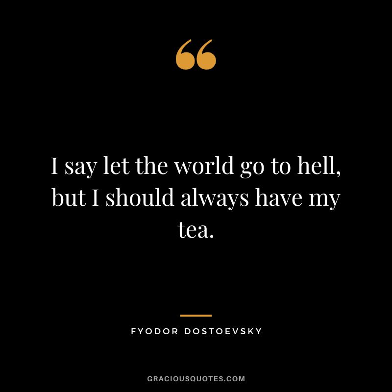 I say let the world go to hell, but I should always have my tea.